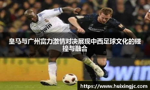 皇马与广州富力激情对决展现中西足球文化的碰撞与融合